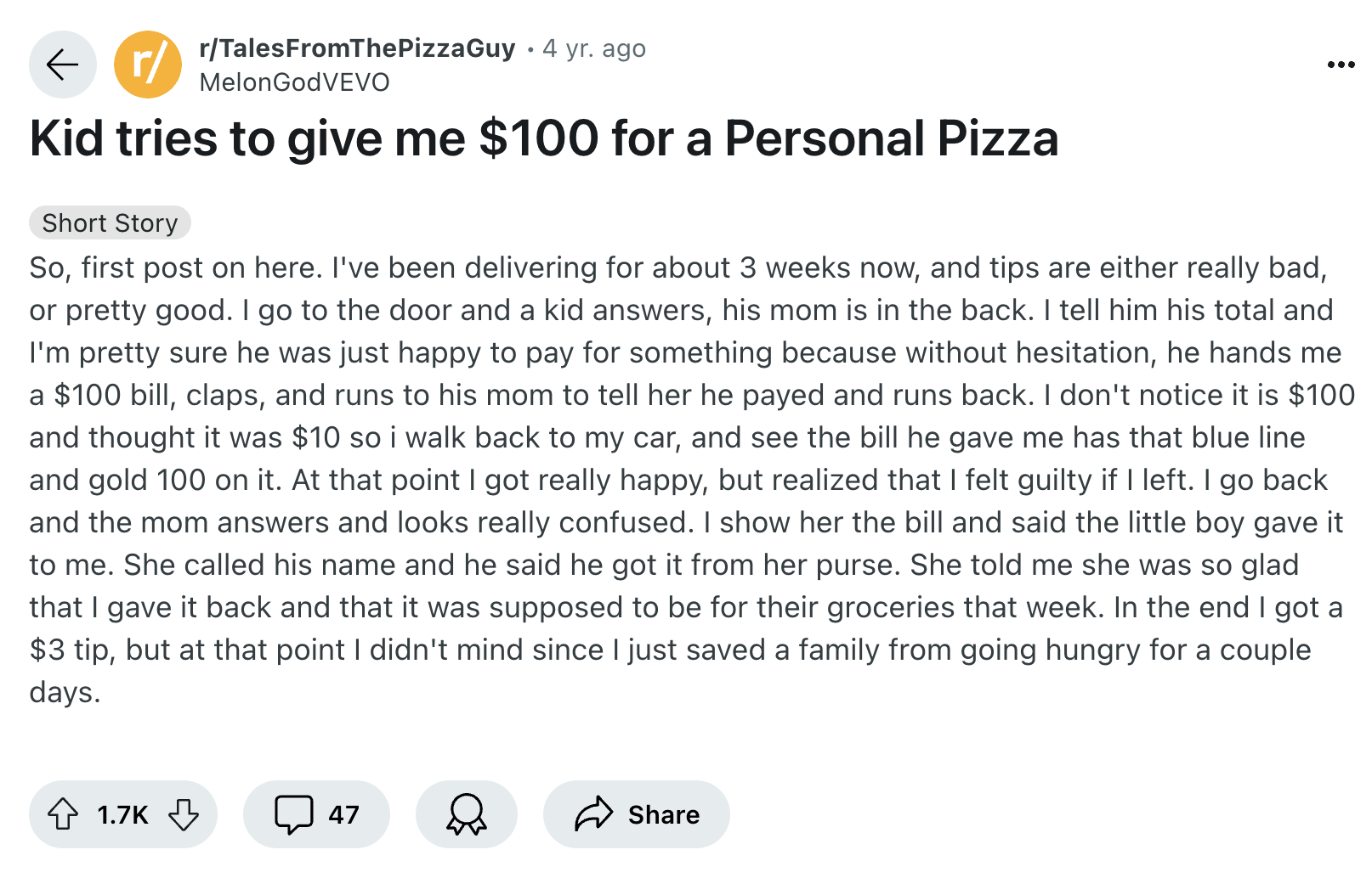 document - r rTalesFromThePizzaGuy 4 yr. ago MelonGodVEVO Kid tries to give me $100 for a Personal Pizza Short Story So, first post on here. I've been delivering for about 3 weeks now, and tips are either really bad, or pretty good. I go to the door and a